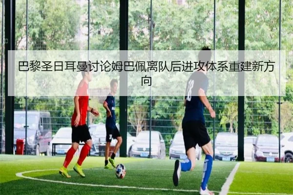 巴黎圣日耳曼讨论姆巴佩离队后进攻体系重建新方向