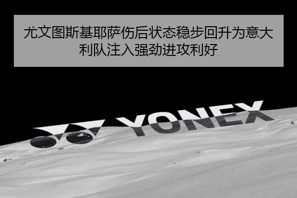 尤文图斯基耶萨伤后状态稳步回升为意大利队注入强劲进攻利好