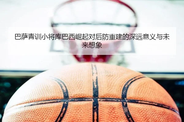 巴萨青训小将库巴西崛起对后防重建的深远意义与未来想象