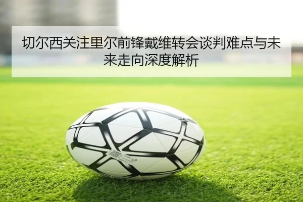 切尔西关注里尔前锋戴维转会谈判难点与未来走向深度解析