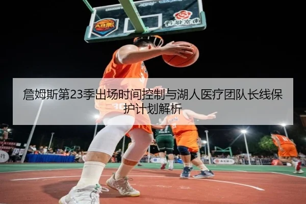 詹姆斯第23季出场时间控制与湖人医疗团队长线保护计划解析