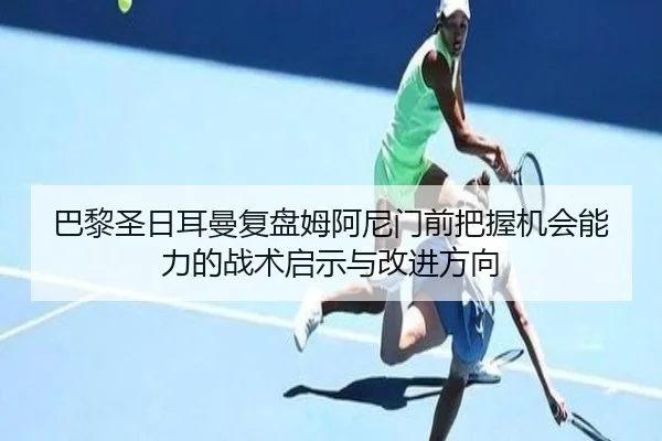 巴黎圣日耳曼复盘姆阿尼门前把握机会能力的战术启示与改进方向