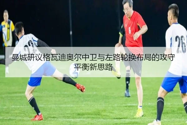 曼城研议格瓦迪奥尔中卫与左路轮换布局的攻守平衡新思路