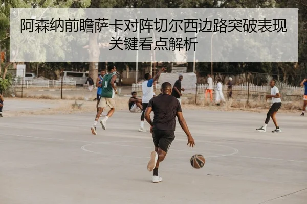 阿森纳前瞻萨卡对阵切尔西边路突破表现关键看点解析